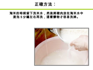 正確方法︰
淘米的時候留下洗米水，然後將豬肉放在淘米水中
浸泡 5 分鐘左右再洗，這樣髒物才容易洗掉。
 