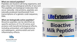 What are natural peptides?
Peptides are found in all living organisms, and
play a key role in biological activity of any sort.
The peptides are biological molecules that
occur naturally. Like proteins, peptides are
naturally produced (synthesized) from
transcriptions of a genetic code sequence,
DNA.
What are biologically active peptides?
Bioactive peptides can be identified as
specific portions of 2 to 20 amino acid
proteins with beneficial biological effects,
including antioxidant, anti-hypertensive,
anti-adipogenic, antimicrobial and anti-
inflammatory effects.
 