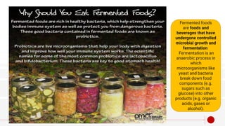 Fermented foods
are foods and
beverages that have
undergone controlled
microbial growth and
fermentation
Fermentation is an
anaerobic process in
which
microorganisms like
yeast and bacteria
break down food
components (e.g.
sugars such as
glucose) into other
products (e.g. organic
acids, gases or
alcohol).
 