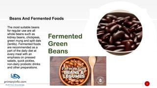 Beans And Fermented Foods
The most suitable beans
for regular use are all
whole beans such as
kidney beans, chickpeas,
green mung and split dals
(lentils). Fermented foods
are recommended as a
part of the daily diet at
every meal with an
emphasis on pressed
salads, quick pickles,
non-dairy probiotic drinks
and other preparations.
Fermented
Green
Beans
6
 