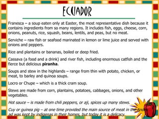 Franesca – a soup eaten only at Easter, the most representative dish because it contains ingredients from so many regions. It includes fish, eggs, cheese, corn, onions, peanuts, rice, squash, beans, lentils, and peas, but no meat. Serviche – raw fish or seafood marinated in lemon or lime juice and served with onions and peppers. Rice and plantains or bananas, boiled or deep fried. Cassava (a food and a drink) and river fish, including enormous catfish and the fierce but delicious  piranha . Soups and stew in the highlands – range from thin with potato, chicken, or meat, to barley and quinoa soups. Locro or Chupe – which is a thick cram soup. Stews are made from corn, plantains, potatoes, cabbages, onions, and other vegetables. Hot sauce – is made from chili peppers, or aji, spices up many stews. Cuy or guinea pig – at one time provided the main source of meat in the Andes ad was kept by indigenas in their homes, but today it is a delicacy. 