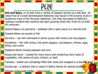 Hot and Spicy , or at least have a variety of peppers served as a side dish.  An intact fruit of a small domesticated Habanero was found in Pre-ceramic levels in Guitarrero Cave of the Peruvian highlands. The chile was dated to 6500 B.C., making it evident that mankind has been growing these fiery fruits for at least 85 centuries! Dishes:Papas a la juancaina – potatoes with a spicy sauce is a favorite dish Coastal dishes are based on fish Serviche – raw fish marinated in lemon juuice with onions and red peppers Escabeche – fish with onions, hot green peppers, red peppers, shrimp, eggs, olives, and cumin Highland dishes include potatoes and corn Soups and stews – cooked for many hours and containing many types of vegetables, with pieces of pork, chicken, or beef Tamales – boiled corn dumplings filled with meat and wrapped in a banana leaf Guinea pig – a delicacy that is raised in Native homes for special occasions Chinese restaurants (chifa) – easily found 
