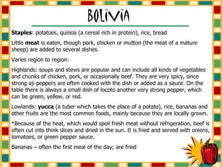 Staples : potatoes, quinoa (a cereal rich in protein), rice, bread Little  meat  is eaten, though pork, chicken or mutton (the meat of a mature sheep) are added to several dishes.  Varies region to region: Highlands: soups and stews are popular and can include all kinds of vegetables and chunks of chicken, pork, or occasionally beef. They are very spicy, since strong aji peppers are often cooked with the dish or added as a sauce. On the table there is always a small dish of locoto another very strong pepper, which can be green, yellow, or red. Lowlands:  yucca  (a tuber which takes the place of a potato), rice, bananas and other fruits are the most common foods, mainly because they are locally grown. *Because of the heat, which would spoil fresh meat without refrigeration, beef is often cut into think slices and dried in the sun. It is fried and served with onions, tomatoes, or green pepper sauce. Bananas – often the first meal of the day; are fried 