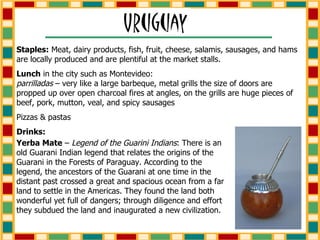 Staples:  Meat, dairy products, fish, fruit, cheese, salamis, sausages, and hams are locally produced and are plentiful at the market stalls. Lunch  in the city such as Montevideo:  parrilladas  – very like a large barbeque, metal grills the size of doors are propped up over open charcoal fires at angles, on the grills are huge pieces of beef, pork, mutton, veal, and spicy sausages Pizzas & pastas Drinks: Yerba Mate  –  Legend of the Guarini Indians : There is an old Guarani Indian legend that relates the origins of the Guarani in the Forests of Paraguay. According to the legend, the ancestors of the Guarani at one time in the distant past crossed a great and spacious ocean from a far land to settle in the Americas. They found the land both wonderful yet full of dangers; through diligence and effort they subdued the land and inaugurated a new civilization. 