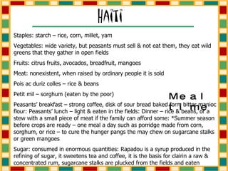 Staples: starch – rice, corn, millet, yam Vegetables: wide variety, but peasants must sell & not eat them, they eat wild greens that they gather in open fields Fruits: citrus fruits, avocados, breadfruit, mangoes Meat: nonexistent, when raised by ordinary people it is sold Pois ac duriz colles – rice & beans Petit mil – sorghum (eaten by the poor) Peasants’ breakfast – strong coffee, disk of sour bread baked form bitter manioc flour: Peasants’ lunch – light & eaten in the fields: Dinner – rice & beans, or a stew with a small piece of meat if the family can afford some: *Summer season before crops are ready – one meal a day such as porridge made from corn, sorghum, or rice – to cure the hunger pangs the may chew on sugarcane stalks or green mangoes Sugar: consumed in enormous quantities: Rapadou is a syrup produced in the refining of sugar, it sweetens tea and coffee, it is the basis for clairin a raw & concentrated rum, sugarcane stalks are plucked from the fields and eaten Mealtime 