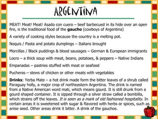 MEAT! Meat! Meat!  Asado con cuero – beef barbecued in its hide over an open fire, is the traditional food of the  gaucho  (cowboys of Argentina) A variety of cooking styles because the country is a melting pot. Noquis / Pasta and potato dumplings – Italians brought Morcillas / Black puddings & blood sausages – German & European immigrants Locro – a thick soup with meat, beans, potatoes, & peppers – Native Indians Empanadas – pastries stuffed with meat or seafood Pucheros – stews of chicken or other meats with vegetables Drinks :   Yerba Mate – a hot drink made form the bitter leaves of a shrub called Paraguay holly, a major crop of northeastern Argentina.  The drink is named from a Native American word mati, which means gourd. It is still drunk from a gourd shaped container. It is sipped through a silver straw called a bombilla, which strains off the leaves.  It is seen as a mark of old fashioned hospitality . In certain areas it is sweetened with sugar  & flavored with herbs or spices, such as anise seed. Other areas drink it bitter. A drink of the gauchos. 
