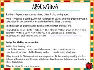 Southern Argentina produces olives, citrus fruits, and grapes. Wine – Produce a good quality for hundreds of years, and the grape harvest is celebrated in this area with a special festival to bless the wines In cities such as Buenos Aires café s are the center of social life.  Founded in 1858, Café Tortoni is the oldest coffee shop in the whole country. With a very rich history, it is visited at all times by intellectuals, politicians and artists.  http://www. cafetortoni .com. ar / Recipe for Making an Argentine   Add in the following order: - one Indian woman  - two spanish horsemen  - three mestizo gauchos - one English traveler  - half a Basque worker  - and a pinch of African  Allow to cook for 300 centuries at low temperature. Before serving, quickly add five Italians, a Russian Jew, a German, a Galician, three-fourths a Lebanese, and finally a whole Frenchman.  Allow to sit for 50 years, then serve. 