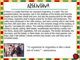 If there is a single food that can represent Argentina, it is beef. The rich grassland plains, the pampas, rest in the shadows of the Andes and feed the people not only their wheat and corn, but also the grazing land for the cattle and sheep. Argentine beef is highly prized for its flavor and tenderness. The cattle were introduced in the 16th century, and were running wild in vast herds less than 200 years later. As with the US, the romantic image of the cowboy, or "gaucho," pervades the culture. The cooking method of choice in Argentina is, without a doubt, grilling. Beef steaks, sweetbreads and kidneys crackle over the flame, along with vegetables, fish and sausages. The tender skirtsteak, the churrasco, and the bistek, or flank steak, are some of the most popular cuts. Ropa viejo ("old clothes") slowly simmers less tender cuts until they can be shredded easily. "A vegetarian in Argentina is like a duck out of water." - anonymous 