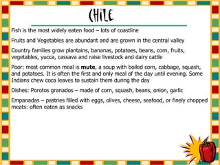 Fish is the most widely eaten food – lots of coastline Fruits and Vegetables are abundant and are grown in the central valley Country families grow plantains, bananas, potatoes, beans, corn, fruits, vegetables, yucca, cassava and raise livestock and dairy cattle Poor: most common meal is  mute , a soup with boiled corn, cabbage, squash, and potatoes. It is often the first and only meal of the day until evening. Some Indians chew coca leaves to sustain them during the day Dishes: Porotos granados – made of corn, squash, beans, onion, garlic Empanadas – pastries filled with eggs, olives, cheese, seafood, or finely chopped meats: often eaten as snacks 