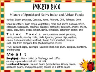Mixture of Spanish and Native Indian and African Foods: Native: Sweet potatoes, Cassava, Yams, Peanuts, Chili, Tobacco, Corn Spanish Settlers: Cash crops, vegetables, meat and spices such as coffee, coconuts, sugarcane, bananas, oranges, plantains, potatoes, onions, sheep, cattle, pigs, hens, goats, ginger, garlic, tomatoes, coriander, cumin, chili Taino Foods : corn, cassava, sweet potatoes, yams, peanuts, starchy roots, birds, iguanas, guinea pigs, oysters, clams, turtles and other seafood / bread from smashed cassava root , tea from campana tree (hallucinogenic effect) Fruit: custard apple, quenepa (Spanish lime), hog plum, genipap, plantains, and bananas Breakfast : cities – boiled or fried eggs and coffee country – ground cereal with hot milk Lunch and Supper : rice and beans (white beans, kidney beans, garbanzo beans, and pigeon peas) cooked in a sofrito sauce Mealtime 
