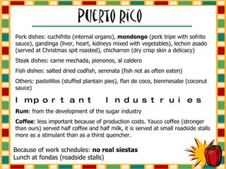 Because of work schedules:  no real siestas Lunch at fondas (roadside stalls) Pork dishes: cuchifrito (internal organs),  mondongo  (pork tripe with sofrito sauce), gandinga (liver, heart, kidneys mixed with vegetables), lechon asado (served at Christmas spit roasted), chicharron (dry crisp skin a delicacy) Steak dishes: carne mechada, piononos, al caldero Fish dishes: salted dried codfish, serenata (fish not as often eaten) Others: pastelillos (stuffed plantain pies), flan de coco, bienmesabe (coconut sauce) Important Industruies Rum : from the development of the sugar industry Coffee : less important because of production costs. Yauco coffee (stronger than ours) served half coffee and half milk, it is served at small roadside stalls more as a stimulant than as a thirst quencher. 