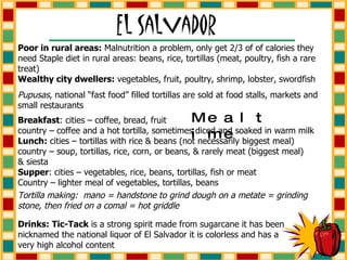 Tortilla making:  mano = handstone to grind dough on a metate = grinding stone, then fried on a comal = hot griddle Poor in rural areas:  Malnutrition a problem, only get 2/3 of of calories they need Staple diet in rural areas: beans, rice, tortillas (meat, poultry, fish a rare treat)  Wealthy city dwellers:  vegetables, fruit, poultry, shrimp, lobster, swordfish Pupusas , national “fast food” filled tortillas are sold at food stalls, markets and small restaurants Mealtime Breakfast : cities – coffee, bread, fruit country – coffee and a hot tortilla, sometimes diced and soaked in warm milk Lunch:  cities – tortillas with rice & beans (not necessarily biggest meal) country – soup, tortillas, rice, corn, or beans, & rarely meat (biggest meal) & siesta Supper : cities – vegetables, rice, beans, tortillas, fish or meat Country – lighter meal of vegetables, tortillas, beans Drinks:   Tic-Tack  is a strong spirit made from sugarcane it has been nicknamed the national liquor of El Salvador it is colorless and has a very high alcohol content 