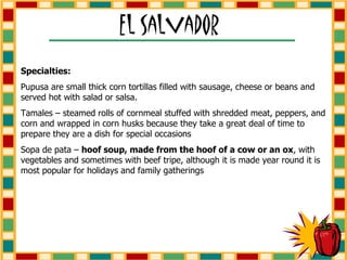 Specialties:   Pupusa are small thick corn tortillas filled with sausage, cheese or beans and served hot with salad or salsa. Tamales – steamed rolls of cornmeal stuffed with shredded meat, peppers, and corn and wrapped in corn husks because they take a great deal of time to prepare they are a dish for special occasions Sopa de pata –  hoof soup, made from the hoof of a cow or an ox , with vegetables and sometimes with beef tripe, although it is made year round it is most popular for holidays and family gatherings 