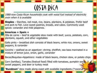 1980-now Costa Rican households cook with wood fuel instead of electricity even when it is available Staples  – Starches, red meat, rice, beans, plantains, & potatoes. Prefer beef and pork to fish. Love sweet pastries, breads, and cakes. Commonly used spices: coriander and mild jalapenos.  Americas + Spain =   Olla de carne – beef & vegetable stew made with beef, yucca, potatoes, corn, plantains, squash, and other vegetables Gallo pinto – breakfast dish consists of black beans, white rice, onions, sweet peppers, & coriander Ceviche – seafood as an appetizer: shrimp, shellfish, sea bass marinated in a mixture of lemon juice, onion, garlic, coriander Bocas/Boquitas=Appetizers: made of black beans, chicken stew, or potato chips Corn (tortillas), Tamales (festival food) filled with tomatoes, pumpkin seeds, sweet peppers, and deer or turkey meat “ Rundown ” stew made along coast with available ingredients (*coconut milk) 