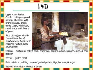 Upper-class tastes: Creole cooking – spiced shrimp, pheasant with orange sauce, green-turtle steak, wild duck, salad made with hearts of palm Rice djon-djon: rice-&-bean dish is found nowhere else because it requires Haitian black mushrooms Calalou – mixture of salted pork, crabmeat, pepper, onion, spinach, okra, & chili pepper Tassot – grilled meat Pain patate – pudding made of grated potato, figs, banana, & sugar Sauces: ti-malice – tomato & onion 