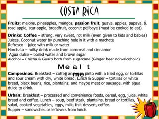 Fruits : melons, pineapples, mangos,  passion fruit , guava, apples, papaya, & rose apple, star apple, breadfruit, coconut pejibaye (must be cooked to eat) Drinks:   Coffee  – strong, very sweet, hot milk (even given to kids and babies) Juices, Coconut water by punching hole in it with a machete  Refresco – juice with milk or water  Horchata – milky drink made from cornmeal and cinnamon  Agua dulce – boiled water and brown sugar  Alcohol – Chicha & Guaro both from sugarcane (Ginger beer non-alcoholic) Mealtime Campesinos:  Breakfast – coffee and gallo pinto with a fried egg, or tortillas and sour cream with dry, white bread. Lunch & Supper – tortillas or white bread, black beans, rice, plantains, and maybe meat or sausage, with agua dulce to drink. Urban:  Breakfast – processed and convenience foods, cereal, egg, juice, white bread and coffee. Lunch – soup, beef steak, plantains, bread or tortillas,  salad, cooked vegetables, eggs, milk, fruit dessert, coffee.  Supper – sandwiches or leftovers from lunch. 
