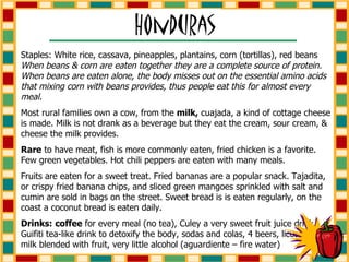 Staples: White rice, cassava, pineapples, plantains, corn (tortillas), red beans  When beans & corn are eaten together they are a complete source of protein. When beans are eaten alone, the body misses out on the essential amino acids that mixing corn with beans provides, thus people eat this for almost every meal. Most rural families own a cow, from the  milk,  cuajada, a kind of cottage cheese is made. Milk is not drank as a beverage but they eat the cream, sour cream, & cheese the milk provides. Rare  to have meat, fish is more commonly eaten, fried chicken is a favorite. Few green vegetables. Hot chili peppers are eaten with many meals. Fruits are eaten for a sweet treat. Fried bananas are a popular snack. Tajadita, or crispy fried banana chips, and sliced green mangoes sprinkled with salt and cumin are sold in bags on the street. Sweet bread is is eaten regularly, on the coast a coconut bread is eaten daily. Drinks:   coffee  for every meal (no tea), Culey a very sweet fruit juice drink, Guifiti tea-like drink to detoxify the body, sodas and colas, 4 beers, licuados – milk blended with fruit, very little alcohol (aguardiente – fire water)                  