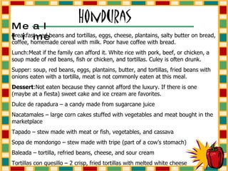 Breakfast: red beans and tortillas, eggs, cheese, plantains, salty butter on bread, coffee, homemade cereal with milk. Poor have coffee with bread. Lunch:Meat if the family can afford it. White rice with pork, beef, or chicken, a soup made of red beans, fish or chicken, and tortillas. Culey is often drunk. Supper: soup, red beans, eggs, plantains, butter, and tortillas, fried beans with onions eaten with a tortilla, meat is not commonly eaten at this meal. Dessert :Not eaten because they cannot afford the luxury. If there is one (maybe at a fiesta) sweet cake and ice cream are favorites.  Dulce de rapadura – a candy made from sugarcane juice Nacatamales – large corn cakes stuffed with vegetables and meat bought in the marketplace Tapado – stew made with meat or fish, vegetables, and cassava Sopa de mondongo – stew made with tripe (part of a cow’s stomach) Baleada – tortilla, refried beans, cheese, and sour cream Tortillas con quesillo – 2 crisp, fried tortillas with melted white cheese Mealtime 