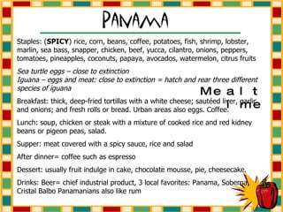 Staples: ( SPICY ) rice, corn, beans, coffee, potatoes, fish, shrimp, lobster, marlin, sea bass, snapper, chicken, beef, yucca, cilantro, onions, peppers, tomatoes, pineapples, coconuts, papaya, avocados, watermelon, citrus fruits Sea turtle eggs – close to extinction  Iguana – eggs and meat: close to extinction = hatch and rear three different species of iguana Breakfast: thick, deep-fried tortillas with a white cheese; sautéed liver, garlic and onions; and fresh rolls or bread. Urban areas also eggs. Coffee. Lunch: soup, chicken or steak with a mixture of cooked rice and red kidney beans or pigeon peas, salad. Supper: meat covered with a spicy sauce, rice and salad After dinner= coffee such as espresso Dessert: usually fruit indulge in cake, chocolate mousse, pie, cheesecake. Drinks: Beer= chief industrial product, 3 local favorites: Panama, Soberna, Cristal Balbo Panamanians also like rum Mealtime 