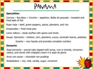 Specialties: Corivna – Sea Bass = Ceviche – appetizer, Bolita de pescado – breaded and fried balls of fish Ropa vieja – beef, green peppers, spices, plantains, and rice Empanadas – fried meat pies Lomo relleno – steak stuffed with spices and herbs Soups: Sancocho – chicken, corn, plantains, yucca, coriander leaves, potatoes Guacho – very liquidy and provides complete nutrition Desserts: Sopa borracha – pound cake topped with syrup, rum or brandy, cinnamon raisins, and cloves with whipped cream it is sopa de gloria Arroz con cacao – chocolate rice pudding Resbaladera – rice, mlik, vanilla, sugar, cinnamon 