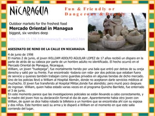 Outdoor markets for the freshest food  Mercado Oriental in Managua   biggest, six vendors deep http://209.15.138.224/ inmonica /b_mercado2. htm ASESINATO DE NINO DE LA CALLE EN NICARAGUA 4 de junio de 1998 El martes 2 de junio, el joven WILLIAM ADOLFO AGUILAR LOPEZ de 17 años recibió un disparo en la parte de atrás de su cabeza por parte de un hombre adulto no identificado. El hecho ocurrió en el Mercado Oriental de Managua, Nicaragua. William, un joven "huelepega", fue mortalmente herido por una bala que entró por detras de su oreja derecha y salió por su frente. Fue encontrado -todavia con vida- por dos policias que estaban fuera de servicio y quienes también trabajan como guardias privados en algunas tiendas de dicho mercado. Uno de los policias llevó a William al Hospital Alemán, donde no aceptaron darle servicios médicos al muchacho. El joven fue transferido al Hospital Militar,donde fue atendido; pero murió poco despues de ingresar. William, quien habia estado varias veces en el programa Quincho Barrilete, fue enterrado el 3 de junio. En este momento parece que las investigaciones policiales se están llevando a cabo correctamente, y la madre del joven hizo su declaración formal el dia de ayer. Aparentemente habia otro joven con Willian, de quien se dice habia robado la billetera a un hombre que se encontraba ahí con su esposa y dos niños. Este hombre sacó su arma y le disparó a William en el momento en que este salia corriendo del lugar. Fun & Friendly or Dangerous & Deadly 