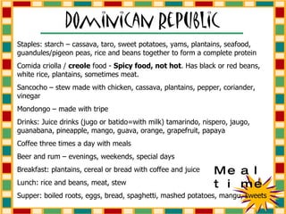Staples: starch – cassava, taro, sweet potatoes, yams, plantains, seafood, guandules/pigeon peas, rice and beans together to form a complete protein Comida criolla /  creole  food -  Spicy food, not hot . Has black or red beans, white rice, plantains, sometimes meat. Sancocho – stew made with chicken, cassava, plantains, pepper, coriander, vinegar Mondongo – made with tripe Drinks: Juice drinks (jugo or batido=with milk) tamarindo, nispero, jaugo, guanabana, pineapple, mango, guava, orange, grapefruit, papaya Coffee three times a day with meals Beer and rum – evenings, weekends, special days Breakfast: plantains, cereal or bread with coffee and juice Lunch: rice and beans, meat, stew Supper: boiled roots, eggs, bread, spaghetti, mashed potatoes, mangu, sweets Mealtime 
