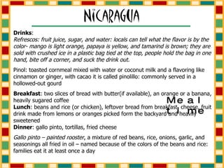 Drinks :  Refrescos: fruit juice, sugar, and water: locals can tell what the flavor is by the color- mango is light orange, papaya is yellow, and tamarind is brown; they are sold with crushed ice in a plastic bag tied at the top, people hold the bag in one hand, bite off a corner, and suck the drink out. Pinol: toasted cornmeal mixed with water or coconut milk and a flavoring like cinnamon or ginger, with cacao it is called pinolillo: commonly served in a hollowed-out gourd Breakfast : two slices of bread with butter(if available), an orange or a banana, heavily sugared coffee  Lunch : beans and rice (or chicken), leftover bread from breakfast, cheese, fruit drink made from lemons or oranges picked form the backyard and heavily sweetened  Dinner : gallo pinto, tortillas, fried cheese Gallo pinto – painted rooster , a mixture of red beans, rice, onions, garlic, and seasonings all fried in oil – named because of the colors of the beans and rice: families eat it at least once a day Mealtime 