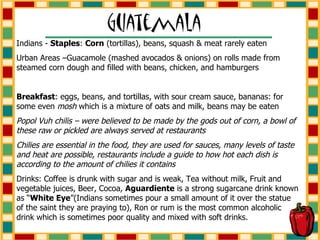 Indians -  Staples :  Corn  (tortillas), beans, squash & meat rarely eaten Urban Areas –Guacamole (mashed avocados & onions) on rolls made from steamed corn dough and filled with beans, chicken, and hamburgers Breakfast : eggs, beans, and tortillas, with sour cream sauce, bananas: for some even  mosh  which is a mixture of oats and milk, beans may be eaten Popol Vuh chilis – were believed to be made by the gods out of corn, a bowl of these raw or pickled are always served at restaurants Chilies are essential in the food, they are used for sauces, many levels of taste and heat are possible, restaurants include a guide to how hot each dish is according to the amount of chilies it contains Drinks: Coffee is drunk with sugar and is weak, Tea without milk, Fruit and vegetable juices, Beer, Cocoa,  Aguardiente  is a strong sugarcane drink known as “ White Eye ”(Indians sometimes pour a small amount of it over the statue  of the saint they are praying to), Ron or rum is the most common alcoholic drink which is sometimes poor quality and mixed with soft drinks. 