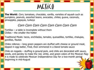 The World:   Corn , tomatoes, chocolate, vanilla, varieties of squash such as pumpkins, peanuts, assorted beans, avocados,  chilies , guava, coconuts, pineapples, papayas, turkeys Corn Corn Corn Corn Corn Corn Corn Corn Tortillas – a table is incomplete without them  Chilies – the smaller the hotter Traditional Meals: tacos, enchiladas, tamales, quesadillas, tortillas, chalupas, gorditas, flautas Chiles rellenos – long green peppers are stuffed with cheese or ground meat, dipped in egg batter, fried, then simmered in a bland tomato sauce Chile en nogada – stuffing is ground pork, and chilis are decorated with sauce, seeds, and parsley to make the red, white, and green colors of the Mexican flag: it is made to celebrate Mexican Independence Day for a two-month period beginning in mid-August 