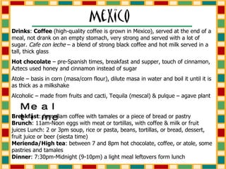 Drinks :  Coffee  (high-quality coffee is grown in Mexico), served at the end of a meal, not drank on an empty stomach, very strong and served with a lot of sugar.  Cafe con leche  – a blend of strong black coffee and hot milk served in a tall, thick glass Hot chocolate  – pre-Spanish times, breakfast and supper, touch of cinnamon, Aztecs used honey and cinnamon instead of sugar Atole – basis in corn (masa/corn flour), dilute masa in water and boil it until it is as thick as a milkshake Alcoholic – made from fruits and cacti, Tequila (mescal) & pulque – agave plant Breakfast : 6am–8am coffee with tamales or a piece of bread or pastry  Brunch : 11am-Noon eggs with meat or tortillas, with coffee & milk or fruit juices Lunch: 2 or 3pm soup, rice or pasta, beans, tortillas, or bread, dessert, fruit juice or beer (siesta time)  Merienda/High tea : between 7 and 8pm hot chocolate, coffee, or atole, some pastries and tamales  Dinner : 7:30pm-Midnight (9-10pm) a light meal leftovers form lunch Mealtime 
