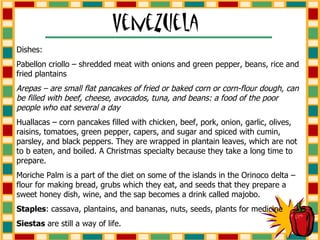Dishes: Pabellon criollo – shredded meat with onions and green pepper, beans, rice and fried plantains Arepas – are small flat pancakes of fried or baked corn or corn-flour dough, can be filled with beef, cheese, avocados, tuna, and beans: a food of the poor people who eat several a day Huallacas – corn pancakes filled with chicken, beef, pork, onion, garlic, olives, raisins, tomatoes, green pepper, capers, and sugar and spiced with cumin, parsley, and black peppers. They are wrapped in plantain leaves, which are not to b eaten, and boiled. A Christmas specialty because they take a long time to prepare. Moriche Palm is a part of the diet on some of the islands in the Orinoco delta – flour for making bread, grubs which they eat, and seeds that they prepare a sweet honey dish, wine, and the sap becomes a drink called majobo. Staples : cassava, plantains, and bananas, nuts, seeds, plants for medicine Siestas  are still a way of life. 