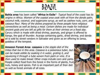 Bahia area  has been called “ Africa in Exile ”-  Typical food of the coast has its origins in Africa. Women of the coastal area cook with oil from the dende palm, coconut milk, coconut, and sugarcane syrup, as well as cashew nuts, corn, and cassava flour. Many of the dishes prepared by these people have religious connections as well as being a meal. Certain dishes are made for individual ancient gods and are left as gifts for them at their shrines on a feast day.  Caruru which is made with dried shrimp, peanuts, and ginger is offered to Xango, the god of thunder. Acaraje containing garlic, dried shrimp, and dende oil is sold by street vendors in Salvador and given as an offering to Iansa, goddess of the tempest. Amazon Forest Area :  cassava   is the staple diet of the tribes that live in this area. Cassava is a poisonous tuber, but it can be made edible by soaking it in water, grating it, and squeezing it through a tube woven from palm or vine. It is then used to make bread.  Other crops include corn and yams. People collect food from the forest in the forms of plants, fruit, nuts, honey and spices. Fish is an important part of their diet as well as forest animals of all sizes.  