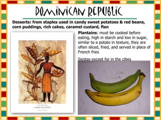 Plantains : must be cooked before eating, high in starch and low in sugar, similar to a potato in texture, they are often sliced, fried, and served in place of French fries Siestas except for in the cities Desserts: from staples used in candy sweet potatoes & red beans, corn puddings, rich cakes, caramel custard, flan 