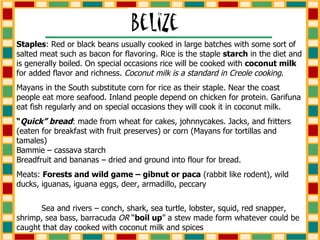 Staples : Red or black beans usually cooked in large batches with some sort of salted meat such as bacon for flavoring. Rice is the staple  starch  in the diet and is generally boiled. On special occasions rice will be cooked with  coconut milk  for added flavor and richness.  Coconut milk is a standard in Creole cooking . Mayans in the South substitute corn for rice as their staple. Near the coast people eat more seafood. Inland people depend on chicken for protein. Garifuna eat fish regularly and on special occasions they will cook it in coconut milk.  “ Quick” bread : made from wheat for cakes, johnnycakes. Jacks, and fritters (eaten for breakfast with fruit preserves) or corn (Mayans for tortillas and tamales)  Bammie – cassava starch  Breadfruit and bananas – dried and ground into flour for bread. Meats:  Forests and wild game – gibnut or paca  (rabbit like rodent), wild ducks, iguanas, iguana eggs, deer, armadillo, peccary  Sea and rivers – conch, shark, sea turtle, lobster, squid, red snapper, shrimp, sea bass, barracuda  OR  “ boil up ” a stew made form whatever could be caught that day cooked with coconut milk and spices 