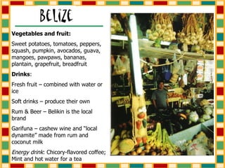 Vegetables and fruit: Sweet potatoes, tomatoes, peppers, squash, pumpkin, avocados, guava, mangoes, pawpaws, bananas, plantain, grapefruit, breadfruit Drinks : Fresh fruit – combined with water or ice Soft drinks – produce their own Rum & Beer – Belikin is the local brand Garifuna – cashew wine and “local dynamite” made from rum and coconut milk Energy drink : Chicory-flavored coffee; Mint and hot water for a tea 