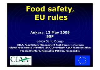 Food safety,
               EU rules
                 Ankara, 13 May 2009
                         BSP
                     ©2009 Dario Dongo
      CIAA, Food Safety Management Task Force, v.chairman
Global Food Safety Initiative Tech. Committee, CIAA representative
        Federalimentare, Regulative Policies, responsible




                                                             1
 