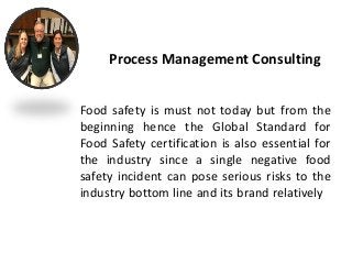 Food safety is must not today but from the
beginning hence the Global Standard for
Food Safety certification is also essential for
the industry since a single negative food
safety incident can pose serious risks to the
industry bottom line and its brand relatively
Process Management Consulting
 