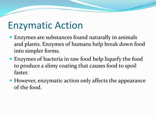 Enzymatic ActionEnzymes are substances found naturally in animals and plants. Enzymes of humans help break down food into simpler forms.Enzymes of bacteria in raw food help liquefy the food to produce a slimy coating that causes food to spoil faster.However, enzymatic action only affects the appearance of the food.