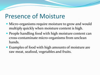 Presence of MoistureMicro-organisms require moisture to grow and would multiply quickly when moisture content is high.People handling food with high moisture content can cross-contaminate micro-organisms from unclean hands.Examples of food with high amounts of moisture are raw meat, seafood, vegetables and fruits.