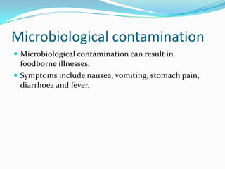 Microbiological contaminationMicrobiological contamination can result in foodborne illnesses.Symptoms include nausea, vomiting, stomach pain, diarrhoea and fever.