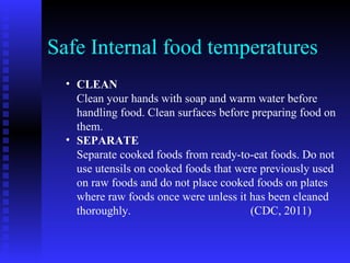 Safe Internal food temperatures CLEAN Clean your hands with soap and warm water before handling food. Clean surfaces before preparing food on them.  SEPARATE Separate cooked foods from ready-to-eat foods. Do not use utensils on cooked foods that were previously used on raw foods and do not place cooked foods on plates where raw foods once were unless it has been cleaned thoroughly.  (CDC, 2011) 