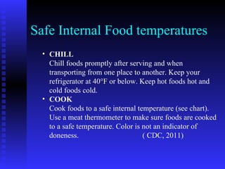 Safe Internal Food temperatures CHILL Chill foods promptly after serving and when transporting from one place to another. Keep your refrigerator at 40°F or below. Keep hot foods hot and cold foods cold.  COOK Cook foods to a safe internal temperature (see chart). Use a meat thermometer to make sure foods are cooked to a safe temperature. Color is not an indicator of doneness.  ( CDC, 2011) 