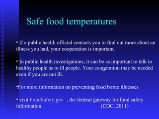 Safe food temperatures  If a public health official contacts you to find out more about an illness you had, your cooperation is important. In public health investigations, it can be as important to talk to healthy people as to ill people. Your cooperation may be needed even if you are not ill.  For more information on preventing food borne illnesses visit  FoodSafety.gov     , the federal gateway for food safety information.  (CDC, 2011) 