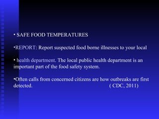 SAFE FOOD TEMPERATURES REPORT : Report suspected food borne illnesses to your local health department . The local public health department is an important part of the food safety system.  Often calls from concerned citizens are how outbreaks are first detected.  ( CDC, 2011)  