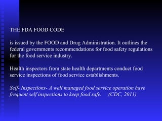 THE FDA FOOD CODE  is issued by the FOOD and Drug Administration. It outlines the federal governments recommendations for food safety regulations for the food service industry. Health inspectors from state health departments conduct food service inspections of food service establishments. Self- Inspections- A well managed food service operation have frequent self inspections to keep food safe.  (CDC, 2011) 