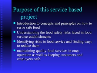 Purpose of this service based    project  Introduction to concepts and principles on how to serve safe food Understanding the food safety risks faced in food service establishments Identifying risks in food service and finding ways to reduce them maintaining quality food services in ones operation as well as keeping customers and employees safe. 