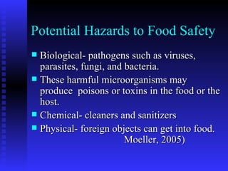 Potential Hazards to Food Safety Biological- pathogens such as viruses, parasites, fungi, and bacteria. These harmful microorganisms may produce  poisons or toxins in the food or the host. Chemical- cleaners and sanitizers Physical- foreign objects can get into food.  Moeller, 2005)  