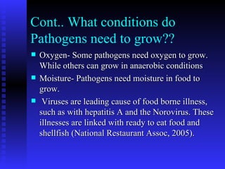 Cont.. What conditions do Pathogens need to grow?? Oxygen- Some pathogens need oxygen to grow. While others can grow in anaerobic conditions Moisture- Pathogens need moisture in food to grow. Viruses are leading cause of food borne illness, such as with hepatitis A and the Norovirus. These illnesses are linked with ready to eat food and shellfish (National Restaurant Assoc, 2005).  