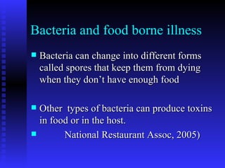 Bacteria and food borne illness Bacteria can change into different forms called spores that keep them from dying when they don’t have enough food Other  types of bacteria can produce toxins in food or in the host. National Restaurant Assoc, 2005)  