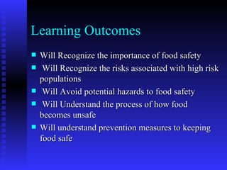 Learning Outcomes Will Recognize the importance of food safety Will Recognize the risks associated with high risk populations  Will Avoid potential hazards to food safety Will Understand the process of how food becomes unsafe Will understand prevention measures to keeping food safe 